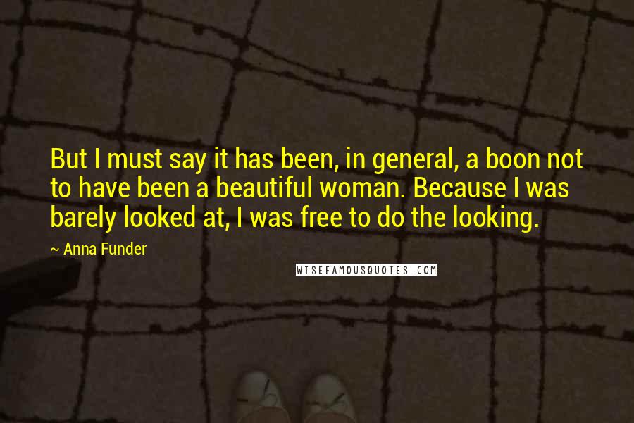 Anna Funder Quotes: But I must say it has been, in general, a boon not to have been a beautiful woman. Because I was barely looked at, I was free to do the looking.