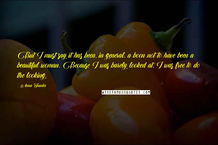 Anna Funder Quotes: But I must say it has been, in general, a boon not to have been a beautiful woman. Because I was barely looked at, I was free to do the looking.