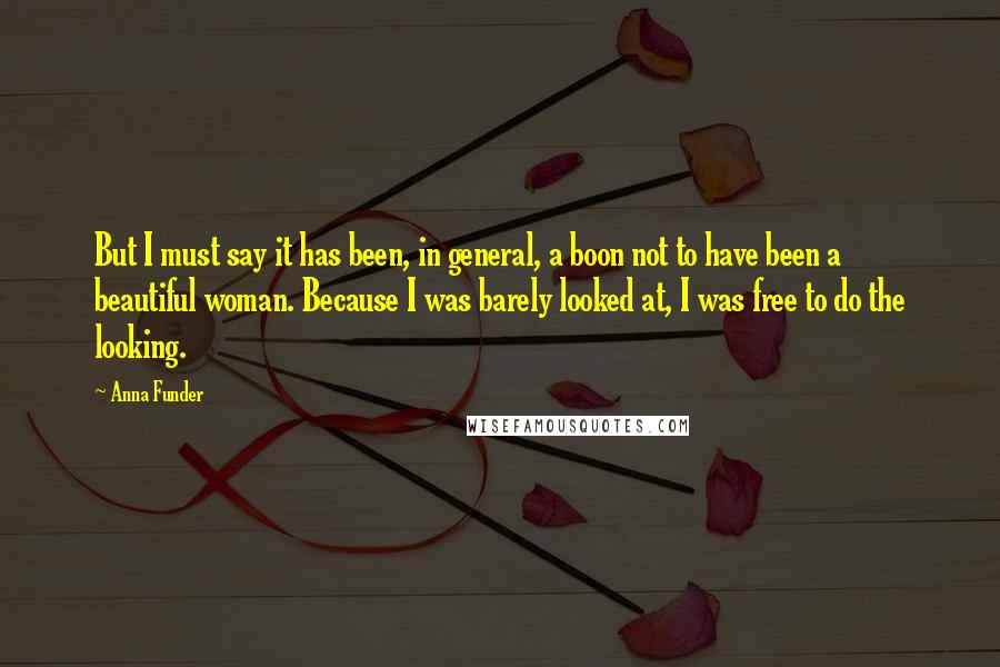 Anna Funder Quotes: But I must say it has been, in general, a boon not to have been a beautiful woman. Because I was barely looked at, I was free to do the looking.