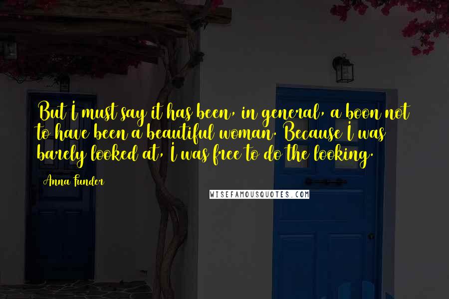 Anna Funder Quotes: But I must say it has been, in general, a boon not to have been a beautiful woman. Because I was barely looked at, I was free to do the looking.