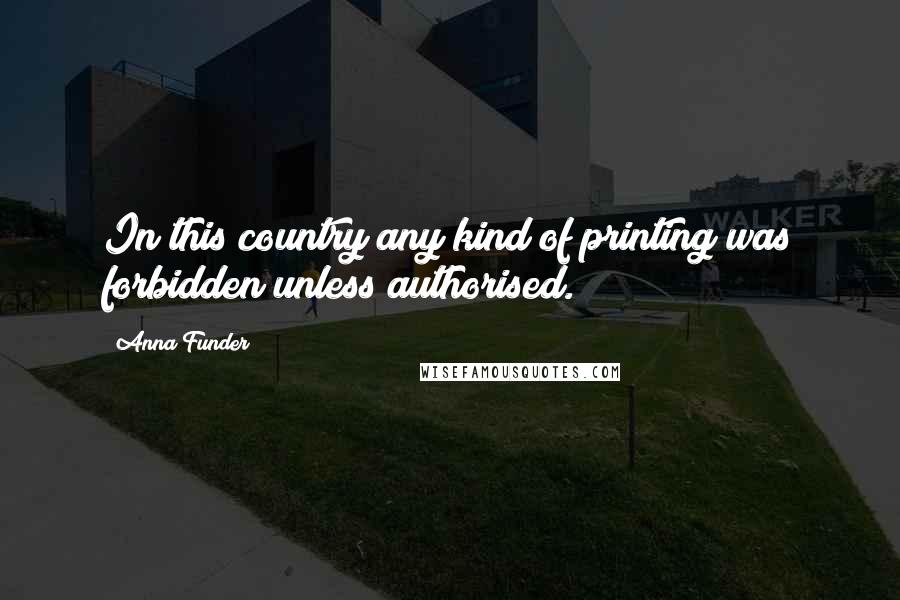 Anna Funder Quotes: In this country any kind of printing was forbidden unless authorised.