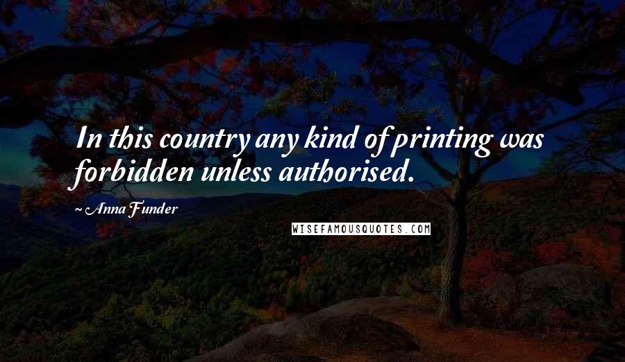 Anna Funder Quotes: In this country any kind of printing was forbidden unless authorised.