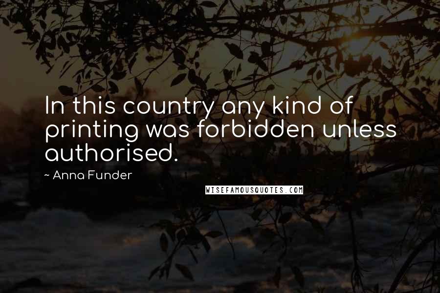 Anna Funder Quotes: In this country any kind of printing was forbidden unless authorised.