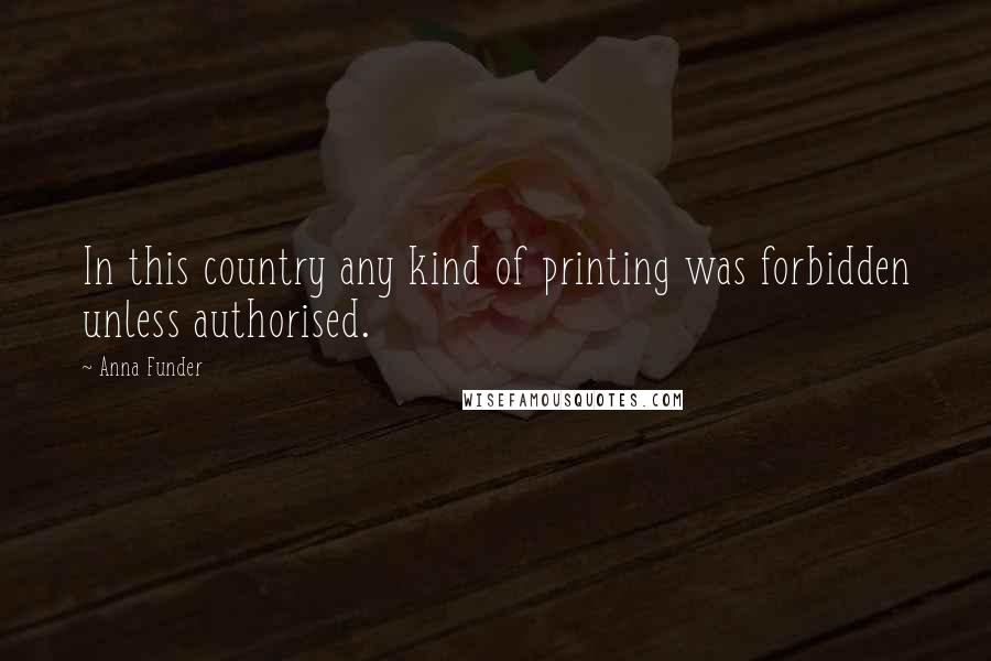 Anna Funder Quotes: In this country any kind of printing was forbidden unless authorised.