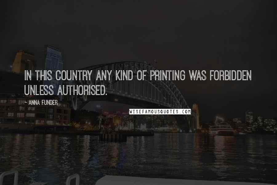 Anna Funder Quotes: In this country any kind of printing was forbidden unless authorised.