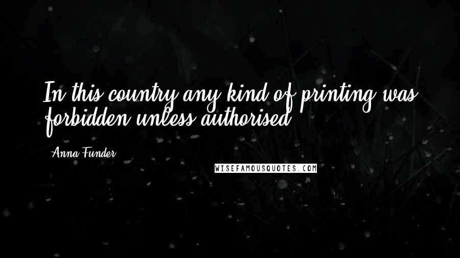 Anna Funder Quotes: In this country any kind of printing was forbidden unless authorised.