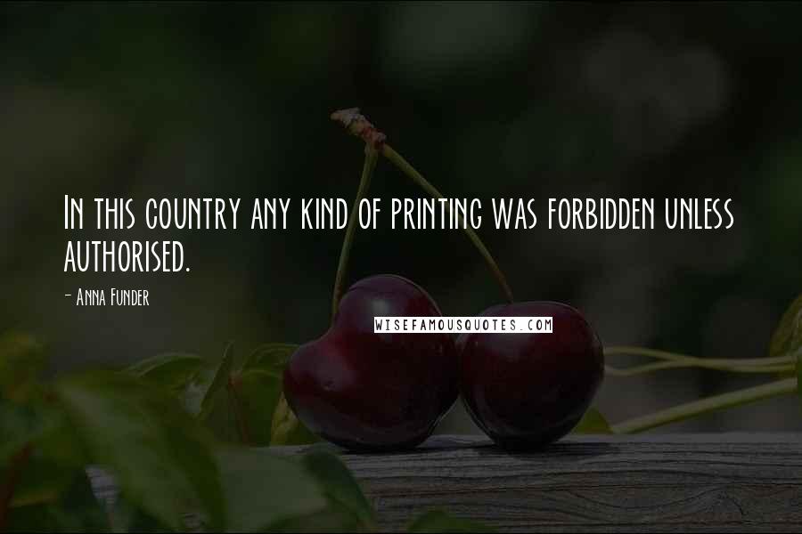 Anna Funder Quotes: In this country any kind of printing was forbidden unless authorised.