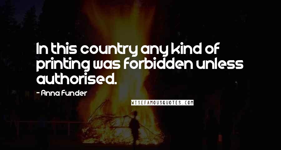 Anna Funder Quotes: In this country any kind of printing was forbidden unless authorised.