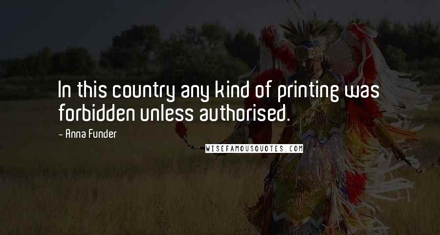 Anna Funder Quotes: In this country any kind of printing was forbidden unless authorised.