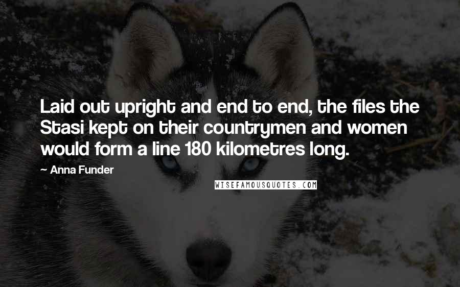 Anna Funder Quotes: Laid out upright and end to end, the files the Stasi kept on their countrymen and women would form a line 180 kilometres long.