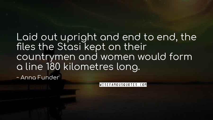 Anna Funder Quotes: Laid out upright and end to end, the files the Stasi kept on their countrymen and women would form a line 180 kilometres long.