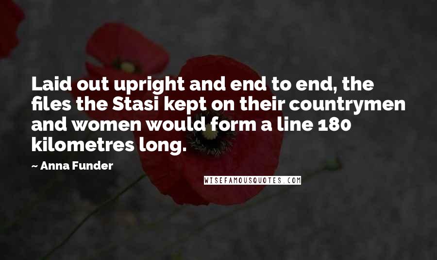 Anna Funder Quotes: Laid out upright and end to end, the files the Stasi kept on their countrymen and women would form a line 180 kilometres long.