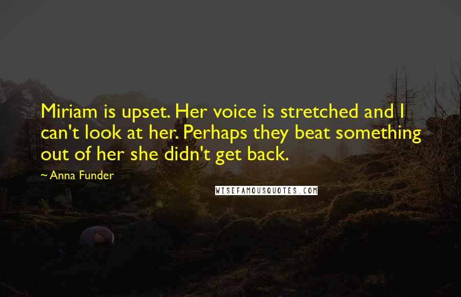 Anna Funder Quotes: Miriam is upset. Her voice is stretched and I can't look at her. Perhaps they beat something out of her she didn't get back.