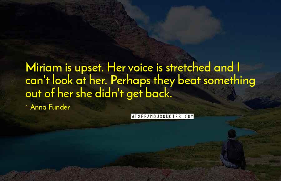 Anna Funder Quotes: Miriam is upset. Her voice is stretched and I can't look at her. Perhaps they beat something out of her she didn't get back.