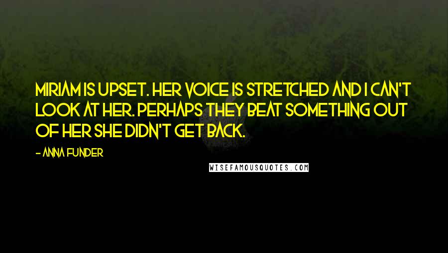 Anna Funder Quotes: Miriam is upset. Her voice is stretched and I can't look at her. Perhaps they beat something out of her she didn't get back.