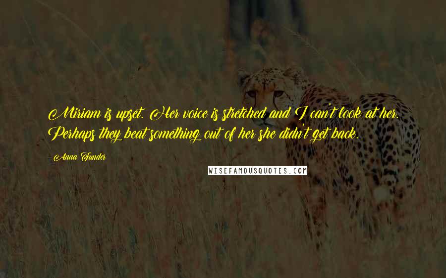 Anna Funder Quotes: Miriam is upset. Her voice is stretched and I can't look at her. Perhaps they beat something out of her she didn't get back.