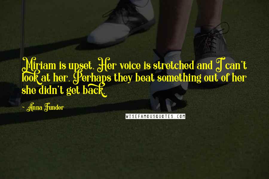 Anna Funder Quotes: Miriam is upset. Her voice is stretched and I can't look at her. Perhaps they beat something out of her she didn't get back.