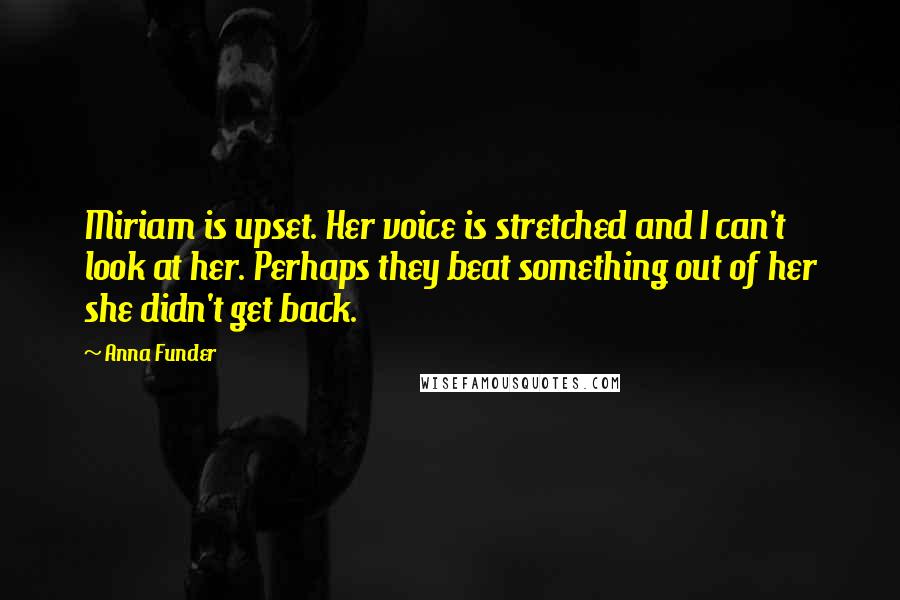 Anna Funder Quotes: Miriam is upset. Her voice is stretched and I can't look at her. Perhaps they beat something out of her she didn't get back.