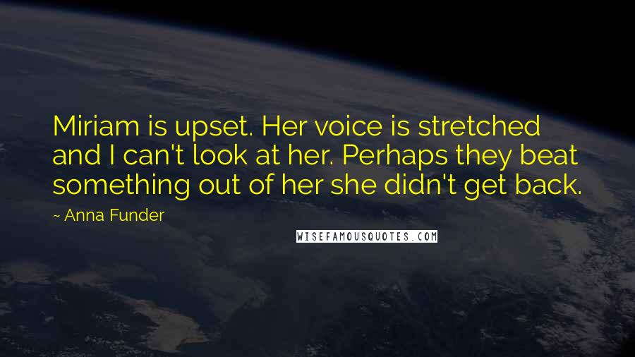 Anna Funder Quotes: Miriam is upset. Her voice is stretched and I can't look at her. Perhaps they beat something out of her she didn't get back.