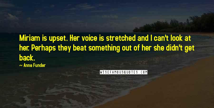 Anna Funder Quotes: Miriam is upset. Her voice is stretched and I can't look at her. Perhaps they beat something out of her she didn't get back.