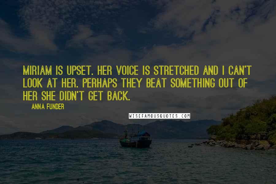 Anna Funder Quotes: Miriam is upset. Her voice is stretched and I can't look at her. Perhaps they beat something out of her she didn't get back.