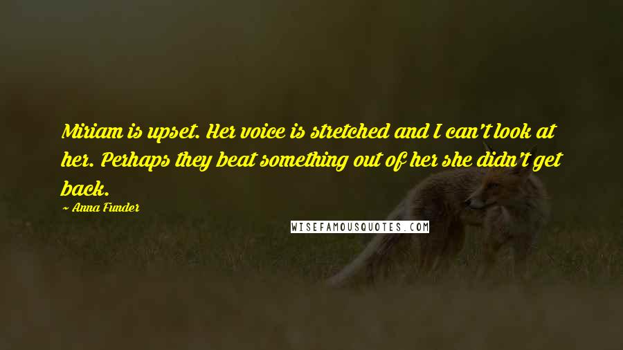 Anna Funder Quotes: Miriam is upset. Her voice is stretched and I can't look at her. Perhaps they beat something out of her she didn't get back.