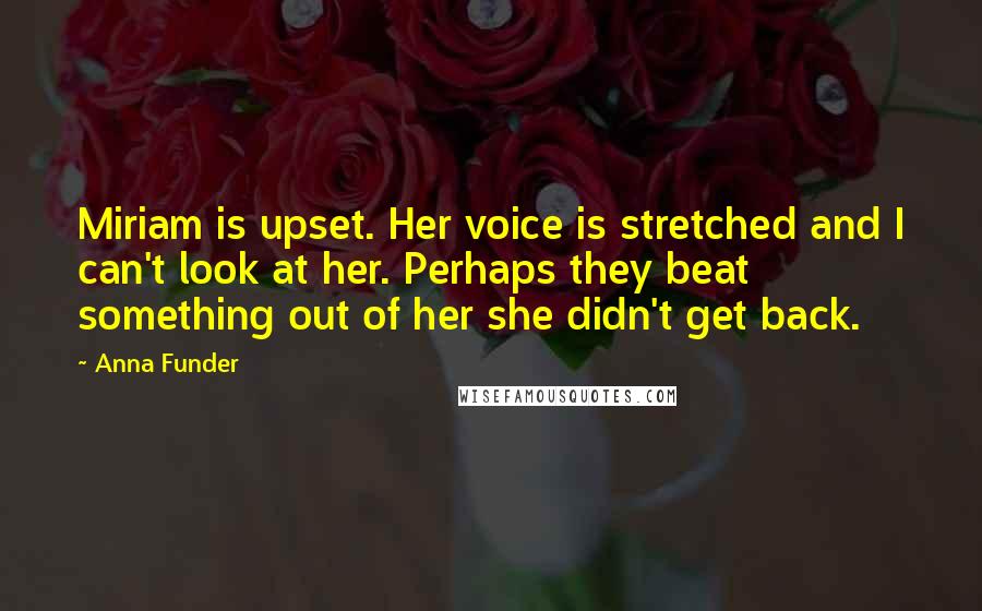 Anna Funder Quotes: Miriam is upset. Her voice is stretched and I can't look at her. Perhaps they beat something out of her she didn't get back.