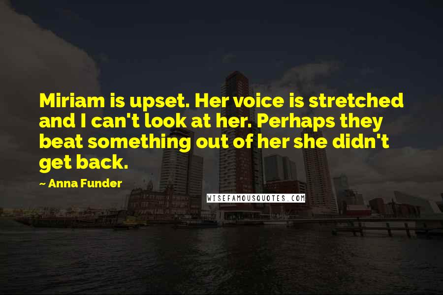 Anna Funder Quotes: Miriam is upset. Her voice is stretched and I can't look at her. Perhaps they beat something out of her she didn't get back.