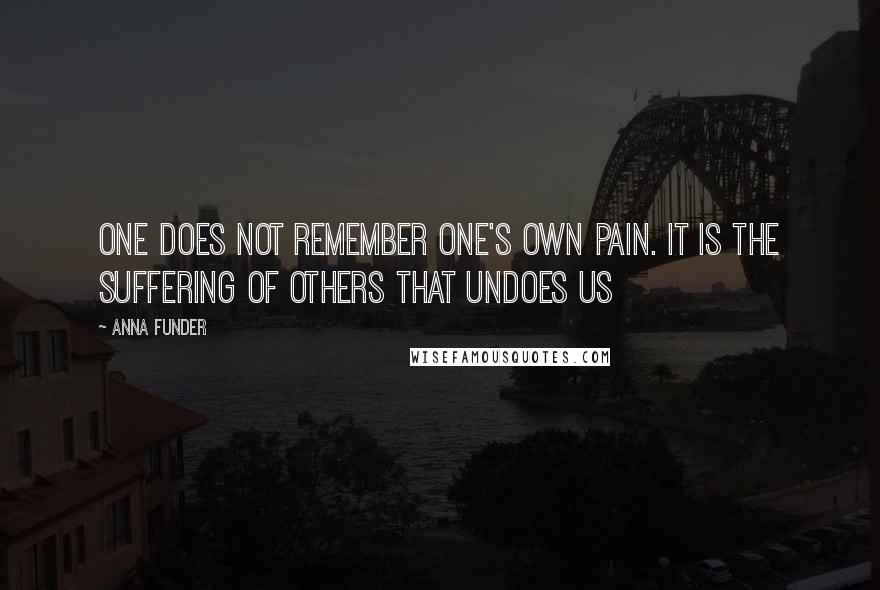 Anna Funder Quotes: One does not remember one's own pain. It is the suffering of others that undoes us