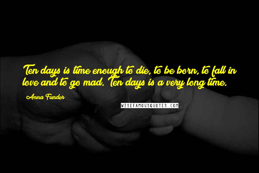 Anna Funder Quotes: Ten days is time enough to die, to be born, to fall in love and to go mad. Ten days is a very long time.