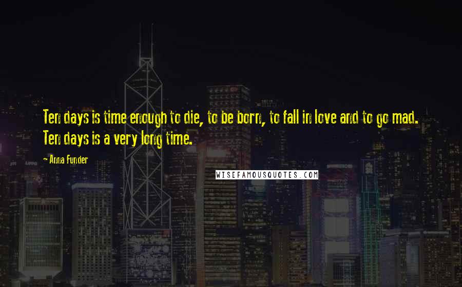 Anna Funder Quotes: Ten days is time enough to die, to be born, to fall in love and to go mad. Ten days is a very long time.