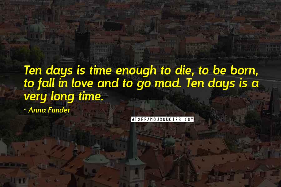 Anna Funder Quotes: Ten days is time enough to die, to be born, to fall in love and to go mad. Ten days is a very long time.