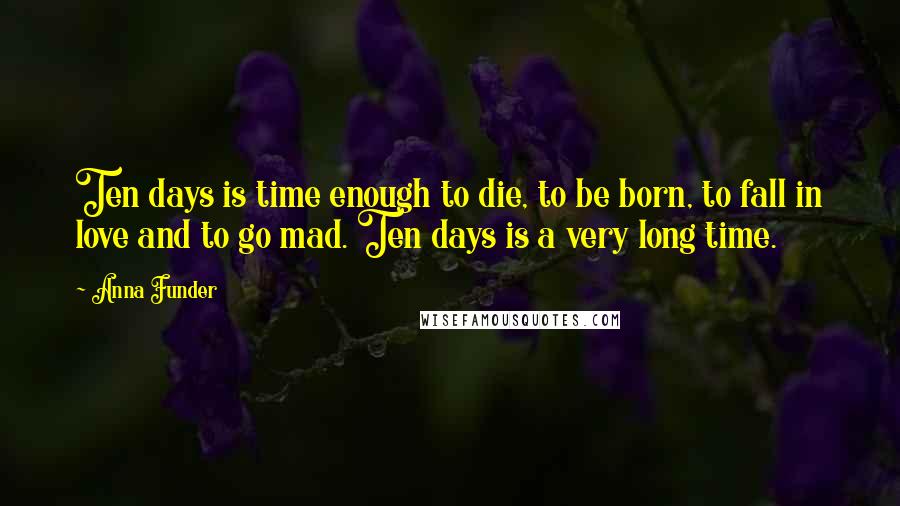 Anna Funder Quotes: Ten days is time enough to die, to be born, to fall in love and to go mad. Ten days is a very long time.