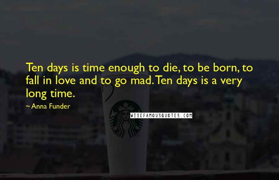 Anna Funder Quotes: Ten days is time enough to die, to be born, to fall in love and to go mad. Ten days is a very long time.