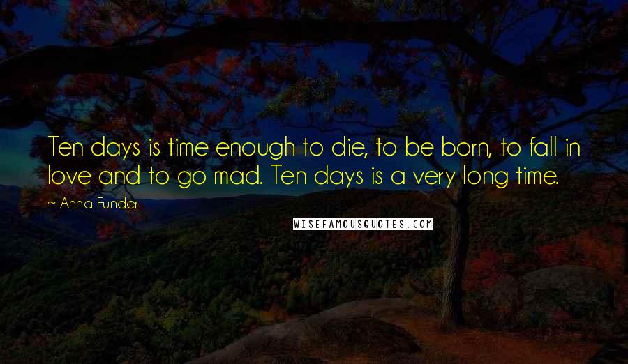 Anna Funder Quotes: Ten days is time enough to die, to be born, to fall in love and to go mad. Ten days is a very long time.
