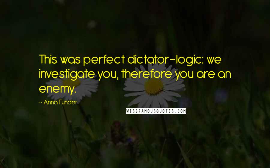 Anna Funder Quotes: This was perfect dictator-logic: we investigate you, therefore you are an enemy.