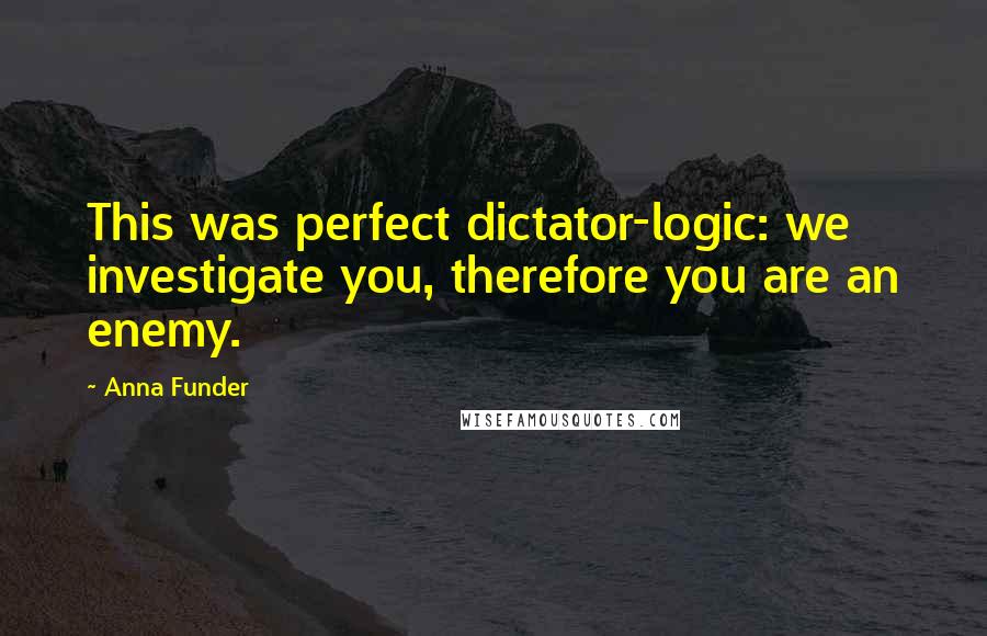 Anna Funder Quotes: This was perfect dictator-logic: we investigate you, therefore you are an enemy.