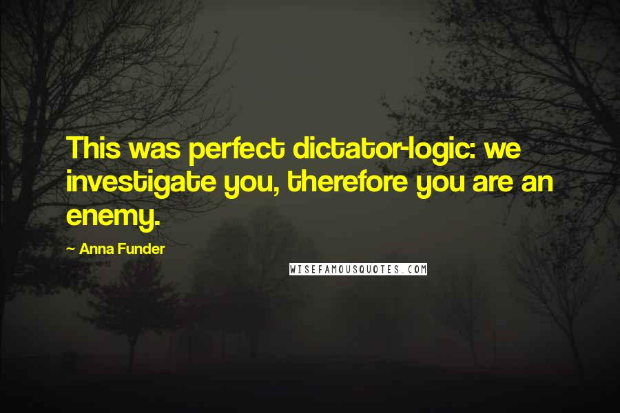 Anna Funder Quotes: This was perfect dictator-logic: we investigate you, therefore you are an enemy.