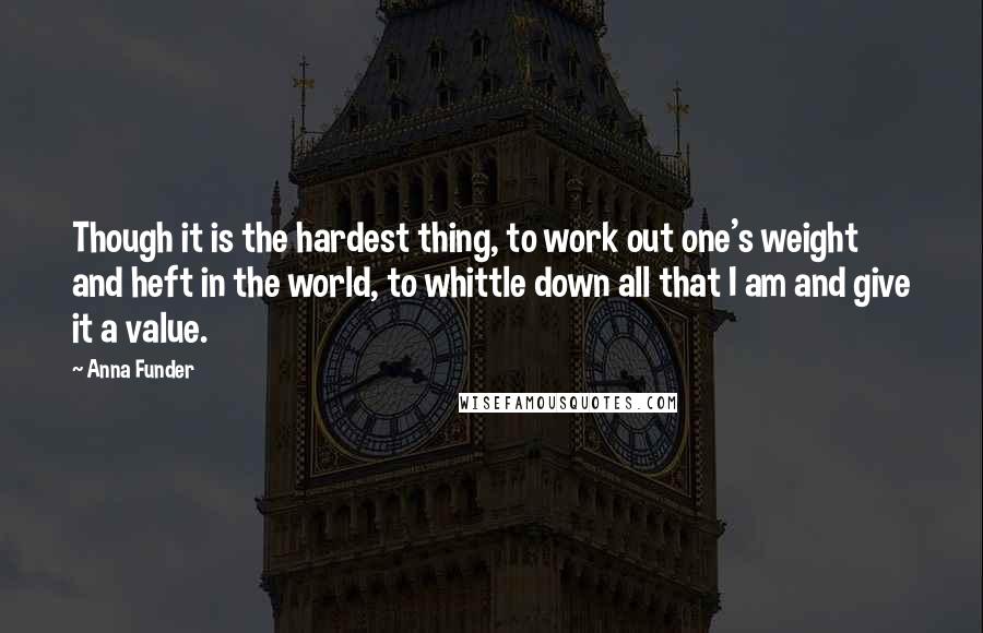 Anna Funder Quotes: Though it is the hardest thing, to work out one's weight and heft in the world, to whittle down all that I am and give it a value.