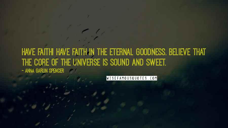 Anna Garlin Spencer Quotes: Have Faith! Have faith in the Eternal Goodness. Believe that the core of the Universe is sound and sweet.