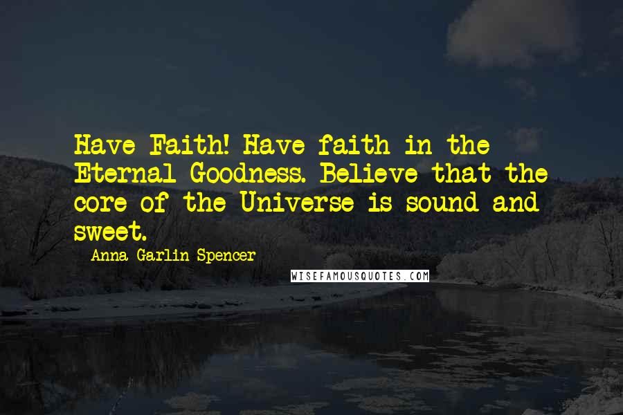 Anna Garlin Spencer Quotes: Have Faith! Have faith in the Eternal Goodness. Believe that the core of the Universe is sound and sweet.