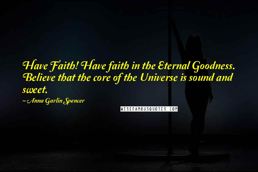 Anna Garlin Spencer Quotes: Have Faith! Have faith in the Eternal Goodness. Believe that the core of the Universe is sound and sweet.