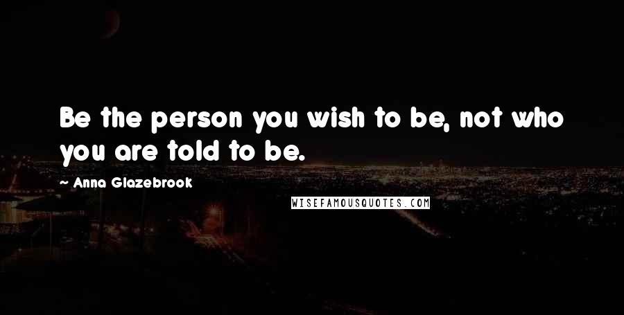 Anna Glazebrook Quotes: Be the person you wish to be, not who you are told to be.