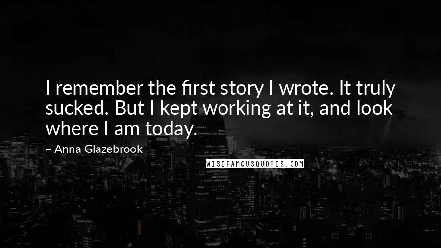Anna Glazebrook Quotes: I remember the first story I wrote. It truly sucked. But I kept working at it, and look where I am today.