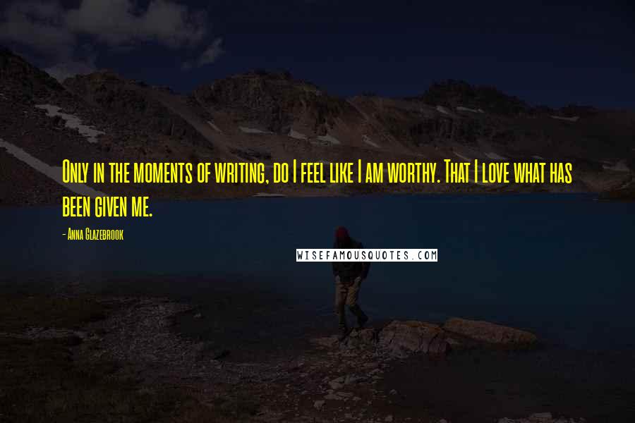 Anna Glazebrook Quotes: Only in the moments of writing, do I feel like I am worthy. That I love what has been given me.