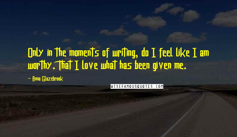 Anna Glazebrook Quotes: Only in the moments of writing, do I feel like I am worthy. That I love what has been given me.