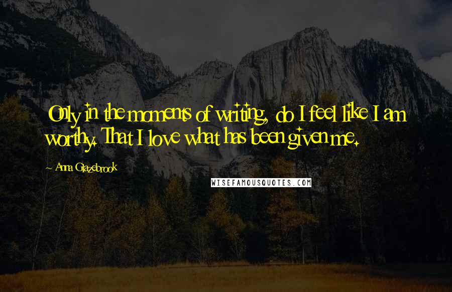 Anna Glazebrook Quotes: Only in the moments of writing, do I feel like I am worthy. That I love what has been given me.