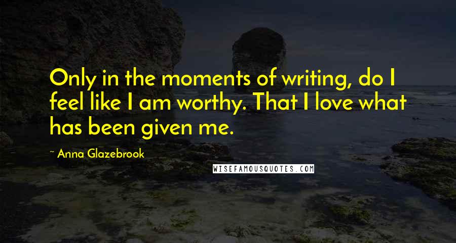 Anna Glazebrook Quotes: Only in the moments of writing, do I feel like I am worthy. That I love what has been given me.