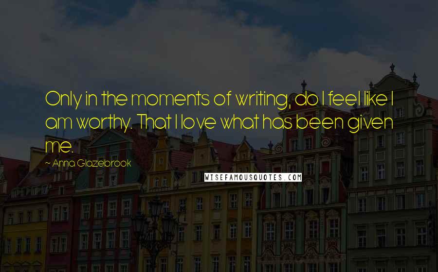 Anna Glazebrook Quotes: Only in the moments of writing, do I feel like I am worthy. That I love what has been given me.