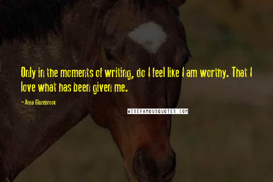 Anna Glazebrook Quotes: Only in the moments of writing, do I feel like I am worthy. That I love what has been given me.